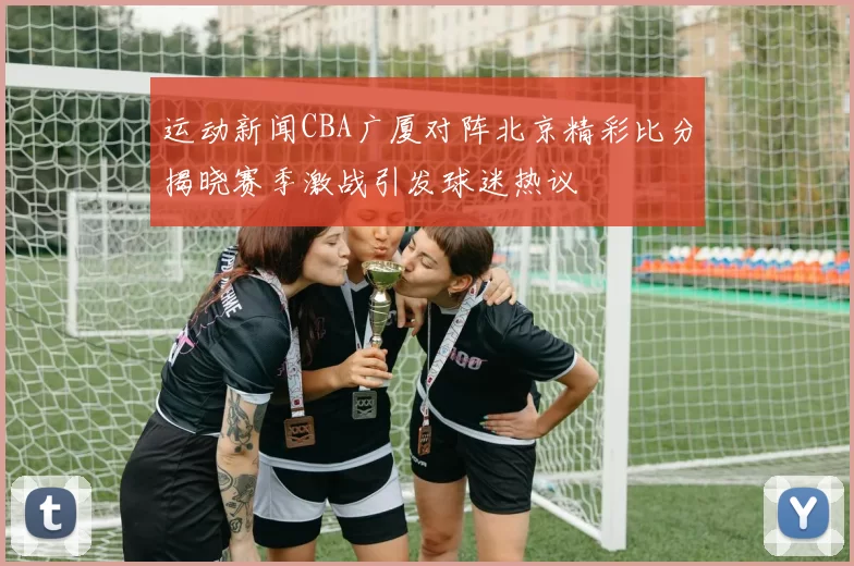 运动新闻CBA广厦对阵北京精彩比分揭晓赛季激战引发球迷热议