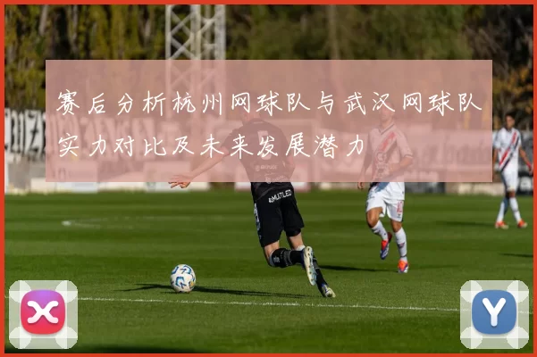 赛后分析杭州网球队与武汉网球队实力对比及未来发展潜力