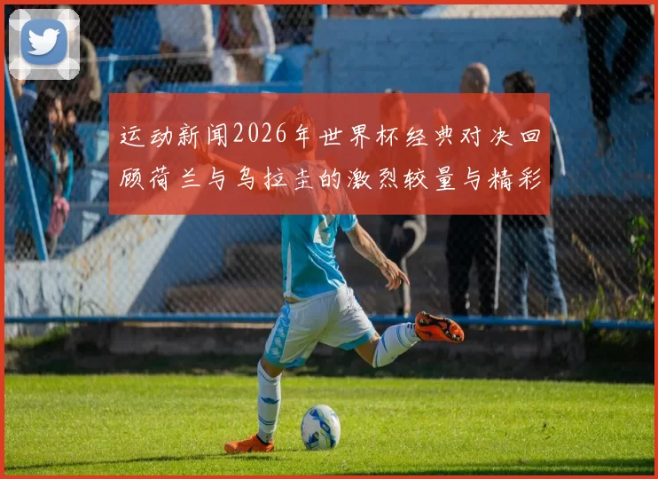 运动新闻2026年世界杯经典对决回顾荷兰与乌拉圭的激烈较量与精彩瞬间